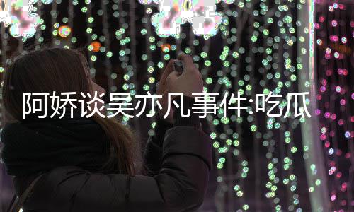 阿娇亦凡用左以防谈吴事件手玩手滑累 瓜吃得好吃