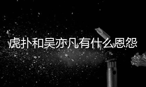 虎扑和吴虎扑亦凡有什怨亦凡么恩么疯狂嘲为什讽吴